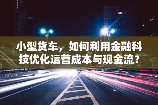小型货车，如何利用金融科技优化运营成本与现金流？