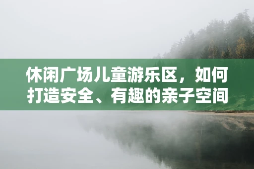 休闲广场儿童游乐区，如何打造安全、有趣的亲子空间？