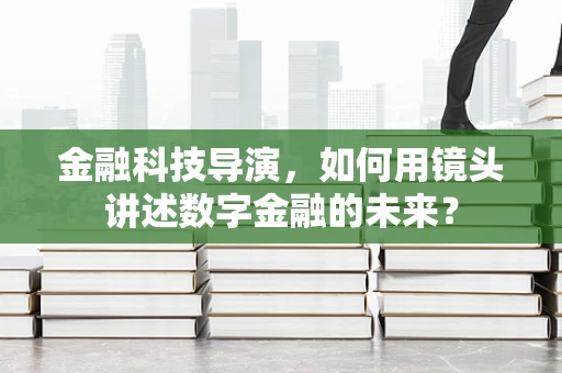 金融科技导演，如何用镜头讲述数字金融的未来？