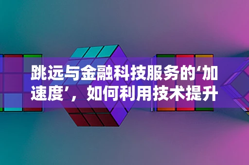 跳远与金融科技服务的‘加速度’，如何利用技术提升客户体验？