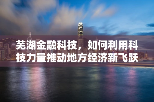 芜湖金融科技，如何利用科技力量推动地方经济新飞跃？