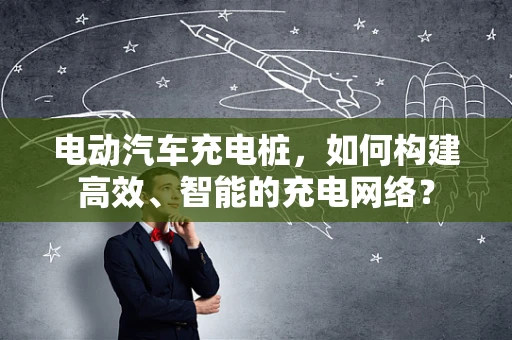 电动汽车充电桩，如何构建高效、智能的充电网络？