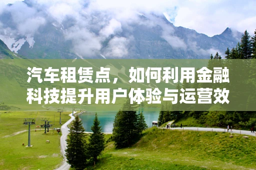 汽车租赁点，如何利用金融科技提升用户体验与运营效率？