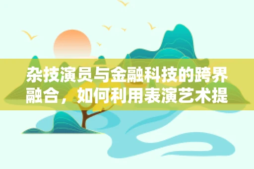 杂技演员与金融科技的跨界融合，如何利用表演艺术提升金融服务体验？