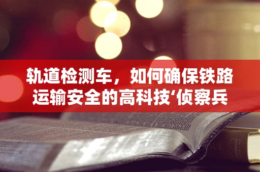 轨道检测车，如何确保铁路运输安全的高科技‘侦察兵’？