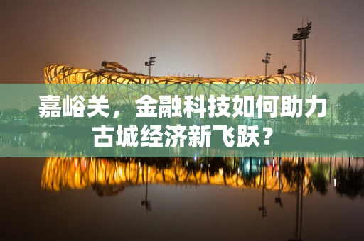 嘉峪关，金融科技如何助力古城经济新飞跃？