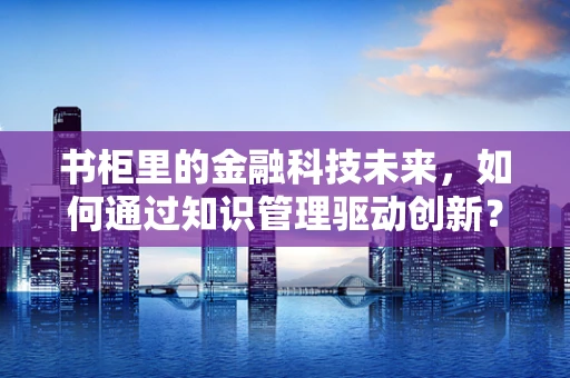 书柜里的金融科技未来，如何通过知识管理驱动创新？