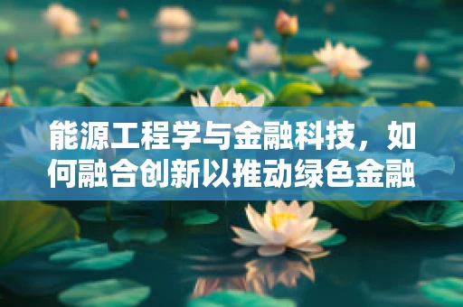 能源工程学与金融科技，如何融合创新以推动绿色金融发展？