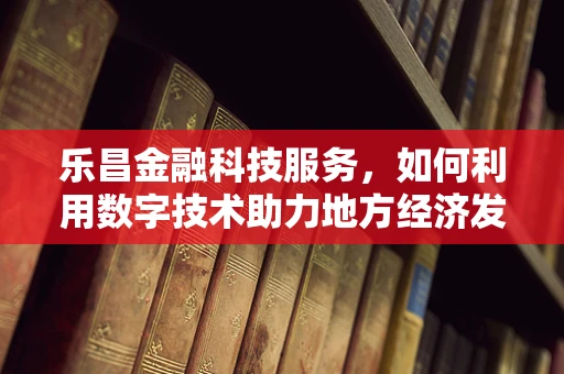 乐昌金融科技服务，如何利用数字技术助力地方经济发展？