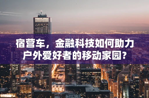 宿营车，金融科技如何助力户外爱好者的移动家园？