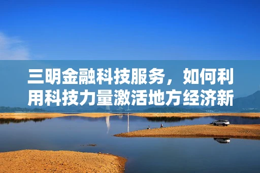 三明金融科技服务，如何利用科技力量激活地方经济新引擎？