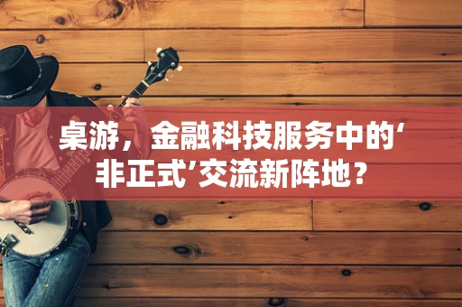 桌游，金融科技服务中的‘非正式’交流新阵地？