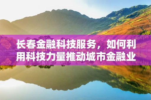 长春金融科技服务，如何利用科技力量推动城市金融业创新发展？