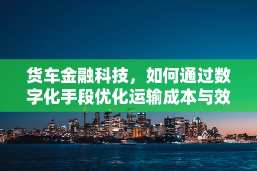 货车金融科技，如何通过数字化手段优化运输成本与效率？