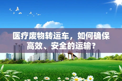 医疗废物转运车，如何确保高效、安全的运输？