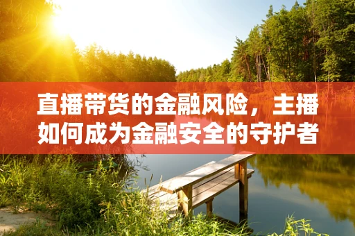 直播带货的金融风险，主播如何成为金融安全的守护者？