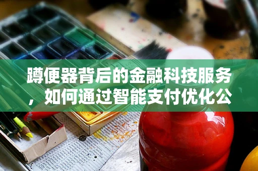 蹲便器背后的金融科技服务，如何通过智能支付优化公共卫生成本？