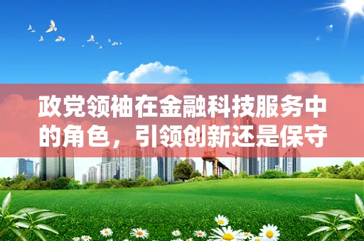 政党领袖在金融科技服务中的角色，引领创新还是保守守旧？