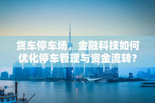 货车停车场，金融科技如何优化停车管理与资金流转？