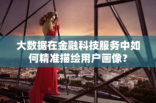 大数据在金融科技服务中如何精准描绘用户画像？