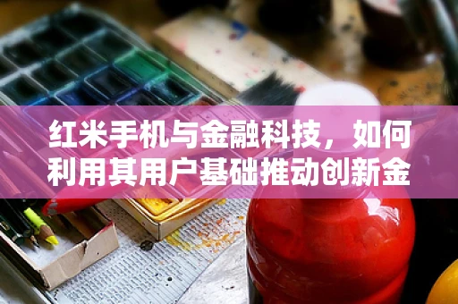 红米手机与金融科技，如何利用其用户基础推动创新金融服务？