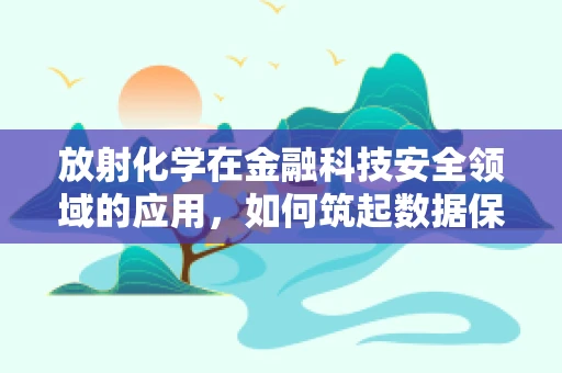 放射化学在金融科技安全领域的应用，如何筑起数据保护的‘盾牌’？