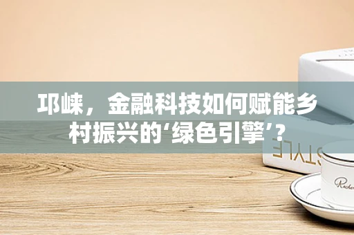 邛崃，金融科技如何赋能乡村振兴的‘绿色引擎’？