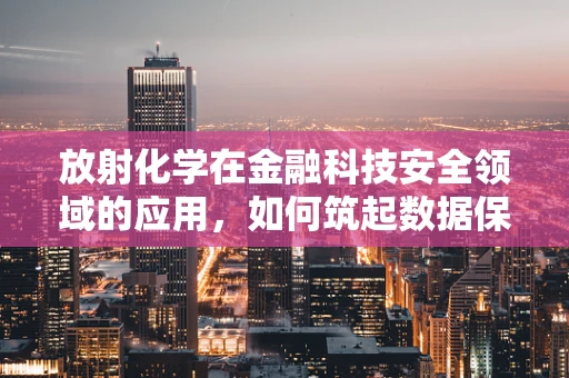 放射化学在金融科技安全领域的应用，如何筑起数据保护的‘核盾’？