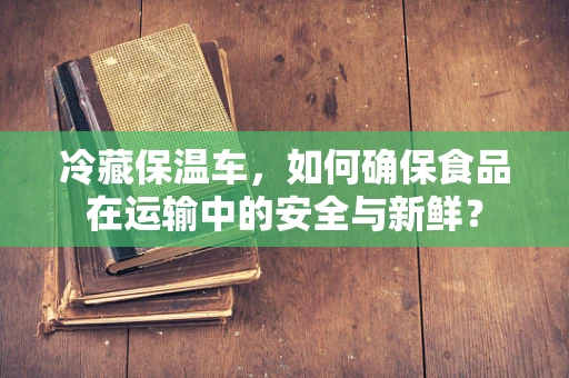 冷藏保温车，如何确保食品在运输中的安全与新鲜？