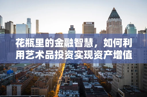 花瓶里的金融智慧，如何利用艺术品投资实现资产增值？