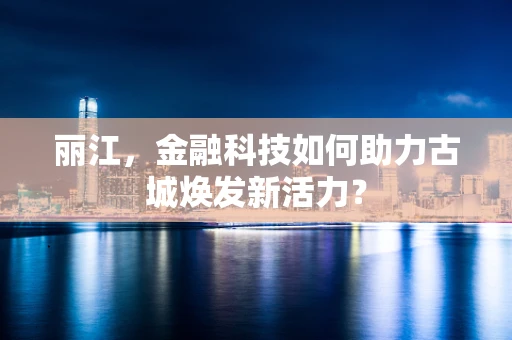 丽江，金融科技如何助力古城焕发新活力？