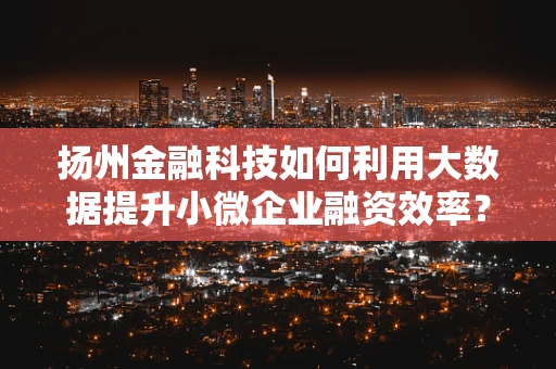 扬州金融科技如何利用大数据提升小微企业融资效率？
