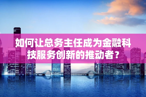 如何让总务主任成为金融科技服务创新的推动者？