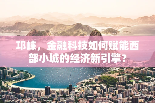 邛崃，金融科技如何赋能西部小城的经济新引擎？