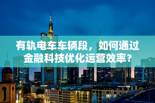 有轨电车车辆段，如何通过金融科技优化运营效率？