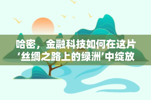 哈密，金融科技如何在这片‘丝绸之路上的绿洲’中绽放？