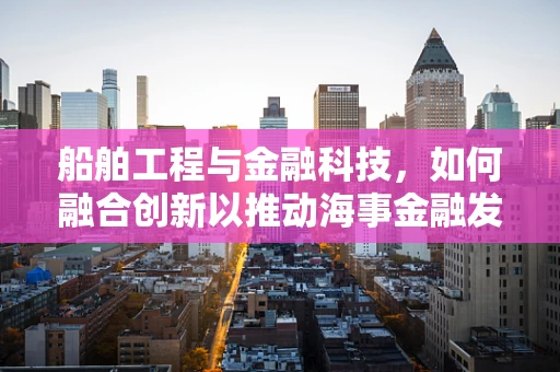 船舶工程与金融科技，如何融合创新以推动海事金融发展？