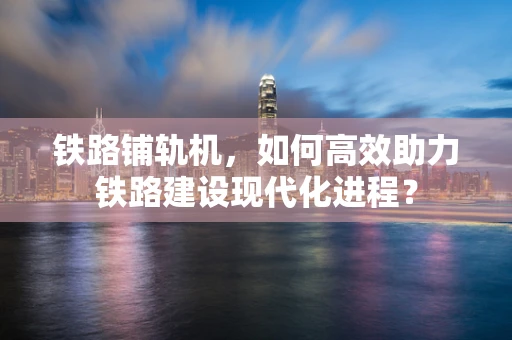 铁路铺轨机，如何高效助力铁路建设现代化进程？
