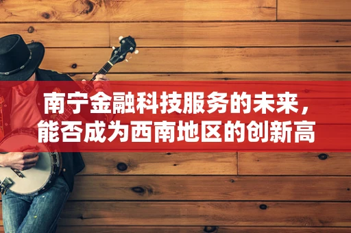 南宁金融科技服务的未来，能否成为西南地区的创新高地？