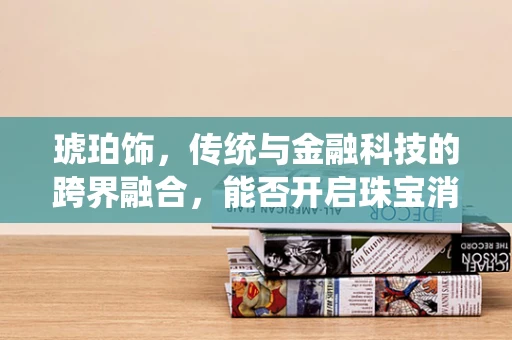琥珀饰，传统与金融科技的跨界融合，能否开启珠宝消费新风尚？