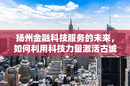 扬州金融科技服务的未来，如何利用科技力量激活古城金融新活力？