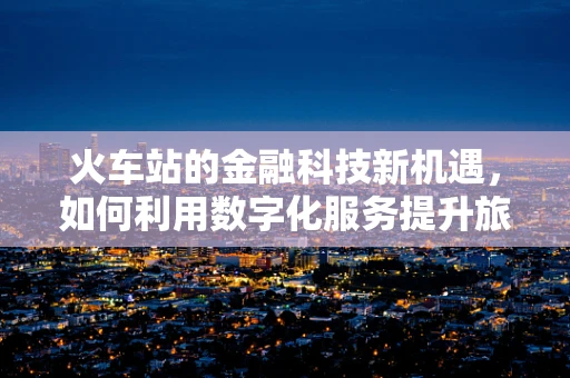 火车站的金融科技新机遇，如何利用数字化服务提升旅客体验？