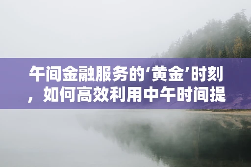 午间金融服务的‘黄金’时刻，如何高效利用中午时间提升客户体验？