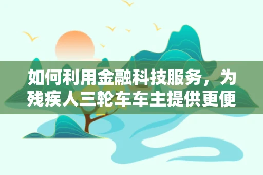 如何利用金融科技服务，为残疾人三轮车车主提供更便捷的融资与风险管理方案？