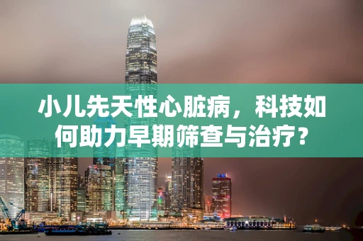 小儿先天性心脏病，科技如何助力早期筛查与治疗？