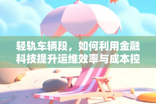 轻轨车辆段，如何利用金融科技提升运维效率与成本控制？